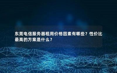 东莞电信服务器租用价格因素有哪些?性价比最高的方案是什么?